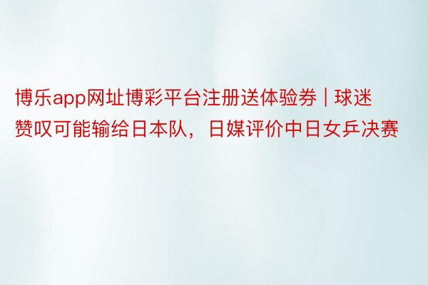 博乐app网址博彩平台注册送体验券 | 球迷赞叹可能输给日本队，日媒评价中日女乒决赛