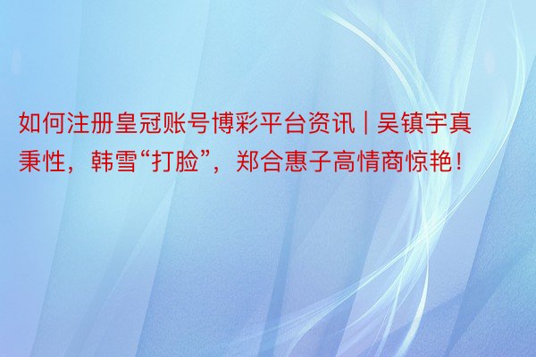 如何注册皇冠账号博彩平台资讯 | 吴镇宇真秉性，韩雪“打脸”，郑合惠子高情商惊艳！