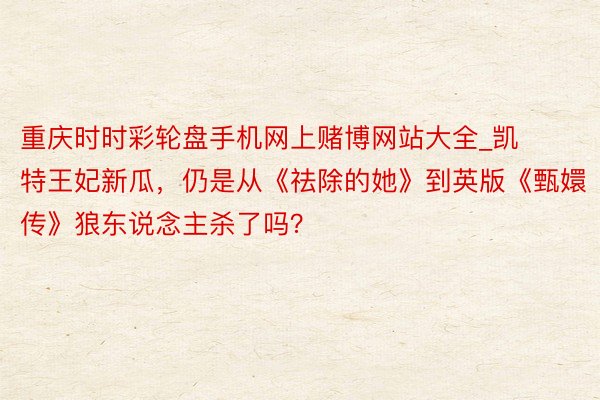 重庆时时彩轮盘手机网上赌博网站大全_凯特王妃新瓜，仍是从《祛除的她》到英版《甄嬛传》狼东说念主杀了吗？
