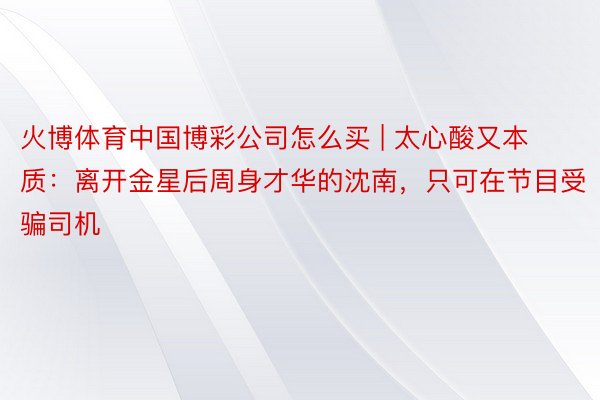 火博体育中国博彩公司怎么买 | 太心酸又本质：离开金星后周身才华的沈南，只可在节目受骗司机
