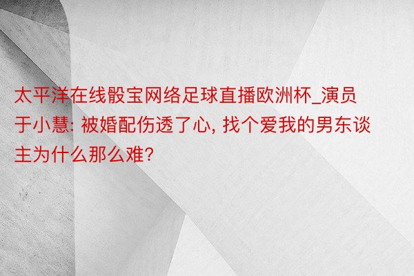 太平洋在线骰宝网络足球直播欧洲杯_演员于小慧: 被婚配伤透了心, 找个爱我的男东谈主为什么那么难?