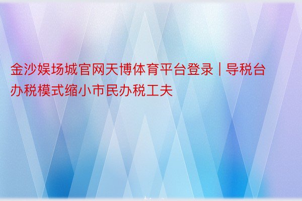 金沙娱场城官网天博体育平台登录 | 导税台办税模式缩小市民办税工夫