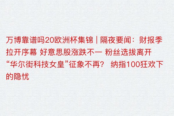 万博靠谱吗20欧洲杯集锦 | 隔夜要闻：财报季拉开序幕 好意思股涨跌不一 粉丝选拔离开 “华尔街科技女皇”征象不再？ 纳指100狂欢下的隐忧