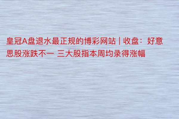 皇冠A盘退水最正规的博彩网站 | 收盘：好意思股涨跌不一 三大股指本周均录得涨幅
