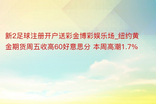 新2足球注册开户送彩金博彩娱乐场_纽约黄金期货周五收高60好意思分 本周高潮1.7%
