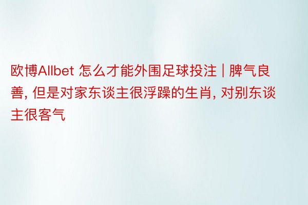 欧博Allbet 怎么才能外围足球投注 | 脾气良善, 但是对家东谈主很浮躁的生肖, 对别东谈主很客气