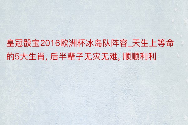 皇冠骰宝2016欧洲杯冰岛队阵容_天生上等命的5大生肖, 后半辈子无灾无难, 顺顺利利