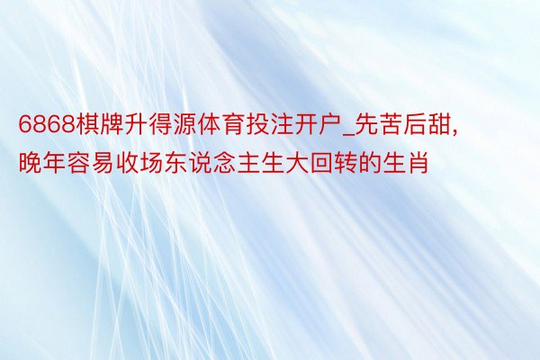 6868棋牌升得源体育投注开户_先苦后甜, 晚年容易收场东说念主生大回转的生肖
