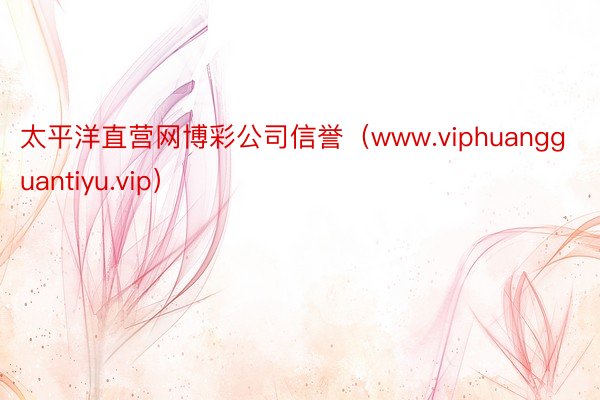 太平洋直营网博彩公司信誉（www.viphuangguantiyu.vip）
