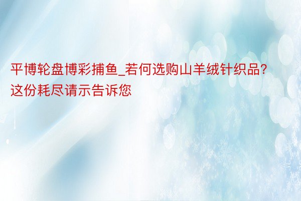 平博轮盘博彩捕鱼_若何选购山羊绒针织品？这份耗尽请示告诉您