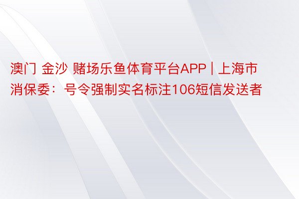 澳门 金沙 赌场乐鱼体育平台APP | 上海市消保委：号令强制实名标注106短信发送者