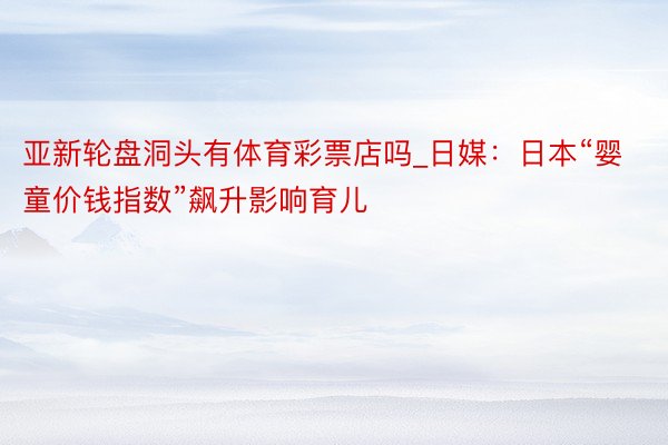 亚新轮盘洞头有体育彩票店吗_日媒：日本“婴童价钱指数”飙升影响育儿