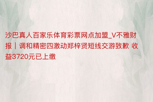 沙巴真人百家乐体育彩票网点加盟_V不雅财报｜调和精密四激动郑梓贤短线交游致歉 收益3720元已上缴