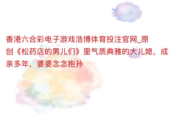 香港六合彩电子游戏浩博体育投注官网_原创《松药店的男儿们》里气质典雅的大儿媳，成亲多年，婆婆念念抱孙
