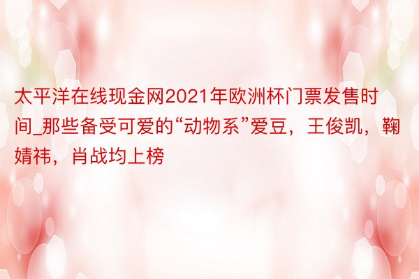 太平洋在线现金网2021年欧洲杯门票发售时间_那些备受可爱的“动物系”爱豆，王俊凯，鞠婧祎，肖战均上榜