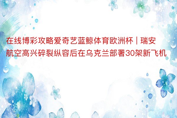 在线博彩攻略爱奇艺蓝鲸体育欧洲杯 | 瑞安航空高兴碎裂纵容后在乌克兰部署30架新飞机