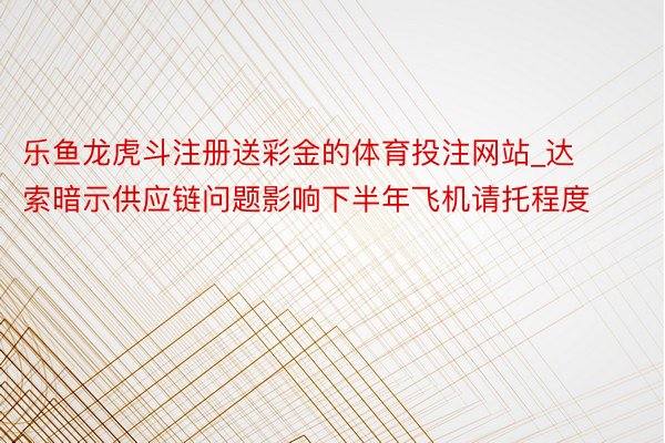 乐鱼龙虎斗注册送彩金的体育投注网站_达索暗示供应链问题影响下半年飞机请托程度