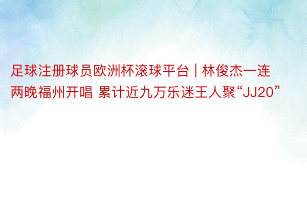 足球注册球员欧洲杯滚球平台 | 林俊杰一连两晚福州开唱 累计近九万乐迷王人聚“JJ20”
