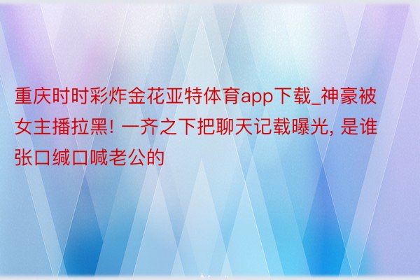 重庆时时彩炸金花亚特体育app下载_神豪被女主播拉黑! 一齐之下把聊天记载曝光, 是谁张口缄口喊老公的