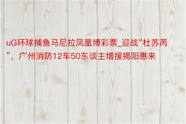 uG环球捕鱼马尼拉凤凰博彩票_迎战“杜苏芮”，广州消防12车50东谈主增援揭阳惠来