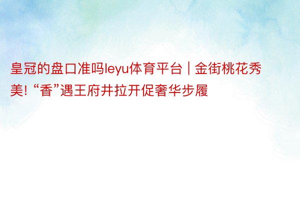 皇冠的盘口准吗leyu体育平台 | 金街桃花秀美! “香”遇王府井拉开促奢华步履