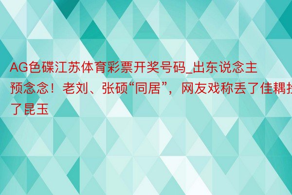 AG色碟江苏体育彩票开奖号码_出东说念主预念念！老刘、张硕“同居”，网友戏称丢了佳耦捡了昆玉
