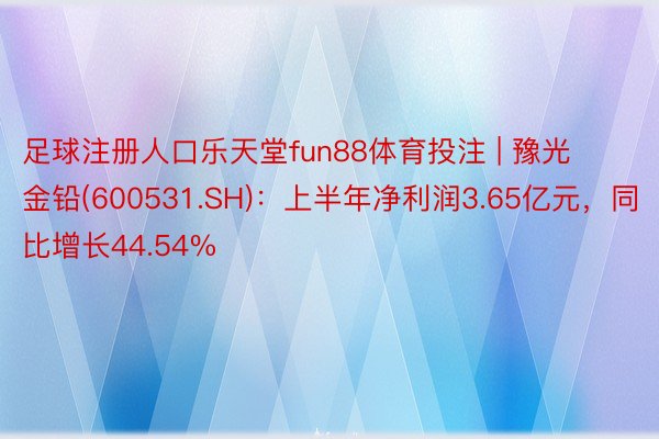 足球注册人口乐天堂fun88体育投注 | 豫光金铅(600531.SH)：上半年净利润3.65亿元，同比增长44.54%