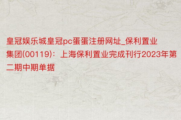 皇冠娱乐城皇冠pc蛋蛋注册网址_保利置业集团(00119)：上海保利置业完成刊行2023年第二期中期单据