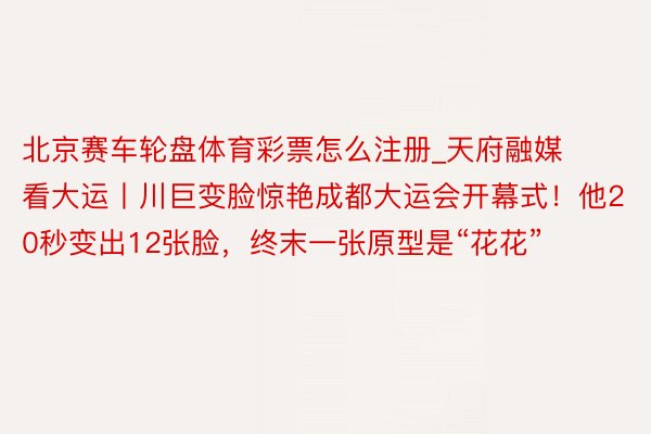 北京赛车轮盘体育彩票怎么注册_天府融媒看大运丨川巨变脸惊艳成都大运会开幕式！他20秒变出12张脸，终末一张原型是“花花”