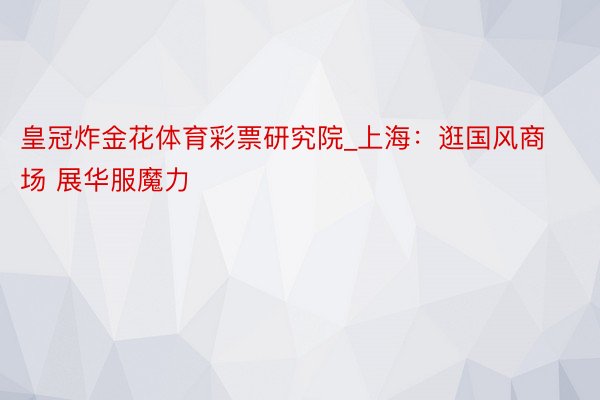 皇冠炸金花体育彩票研究院_上海：逛国风商场 展华服魔力