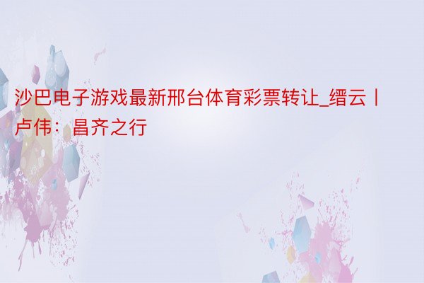 沙巴电子游戏最新邢台体育彩票转让_缙云丨卢伟：昌齐之行