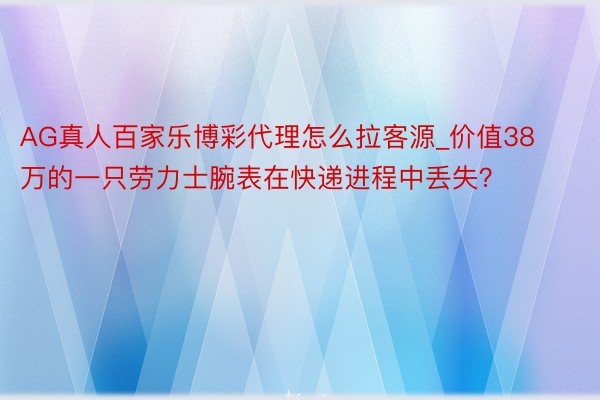 AG真人百家乐博彩代理怎么拉客源_价值38万的一只劳力士腕表在快递进程中丢失？