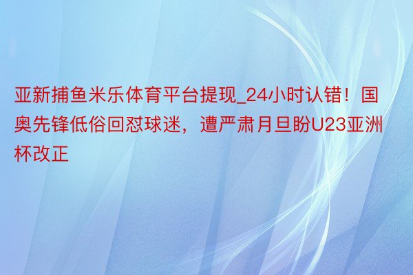 亚新捕鱼米乐体育平台提现_24小时认错！国奥先锋低俗回怼球迷，遭严肃月旦盼U23亚洲杯改正