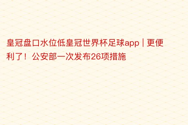 皇冠盘口水位低皇冠世界杯足球app | 更便利了！公安部一次发布26项措施