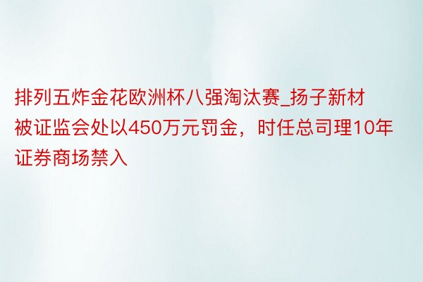 排列五炸金花欧洲杯八强淘汰赛_扬子新材被证监会处以450万元罚金，时任总司理10年证券商场禁入