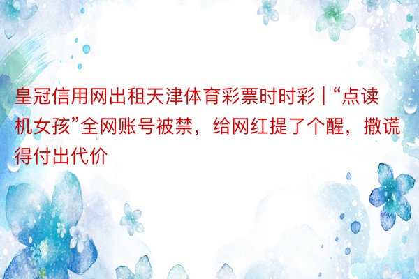 皇冠信用网出租天津体育彩票时时彩 | “点读机女孩”全网账号被禁，给网红提了个醒，撒谎得付出代价
