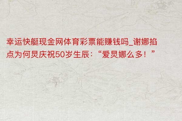 幸运快艇现金网体育彩票能赚钱吗_谢娜掐点为何炅庆祝50岁生辰：“爱炅娜么多！”