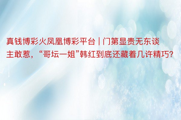 真钱博彩火凤凰博彩平台 | 门第显贵无东谈主敢惹，“哥坛一姐”韩红到底还藏着几许精巧？
