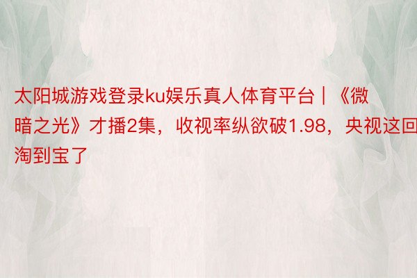 太阳城游戏登录ku娱乐真人体育平台 | 《微暗之光》才播2集，收视率纵欲破1.98，央视这回淘到宝了