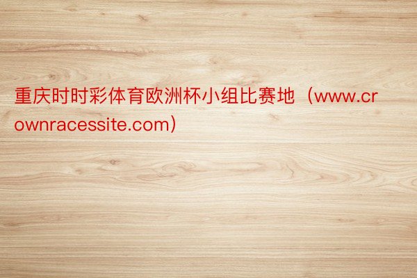 重庆时时彩体育欧洲杯小组比赛地（www.crownracessite.com）