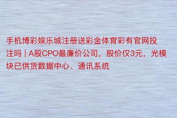 手机博彩娱乐城注册送彩金体育彩有官网投注吗 | A股CPO最廉价公司，股价仅3元，光模块已供货数据中心、通讯系统