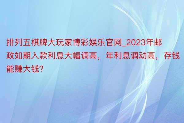 排列五棋牌大玩家博彩娱乐官网_2023年邮政如期入款利息大幅调高，年利息调动高，存钱能赚大钱？