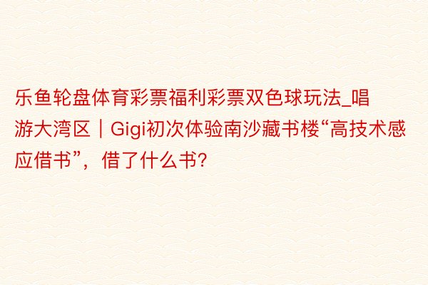 乐鱼轮盘体育彩票福利彩票双色球玩法_唱游大湾区｜Gigi初次体验南沙藏书楼“高技术感应借书”，借了什么书？