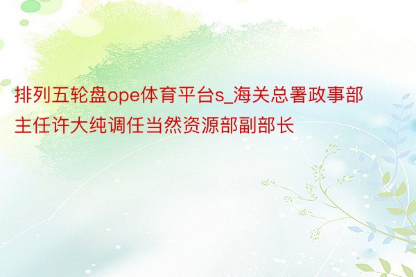 排列五轮盘ope体育平台s_海关总署政事部主任许大纯调任当然资源部副部长