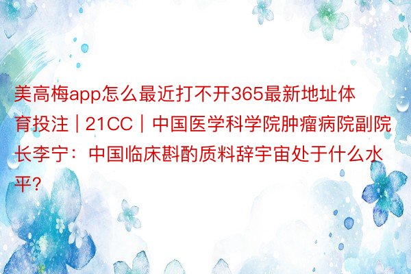 美高梅app怎么最近打不开365最新地址体育投注 | 21CC｜中国医学科学院肿瘤病院副院长李宁：中国临床斟酌质料辞宇宙处于什么水平？