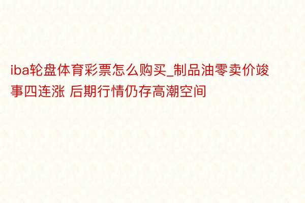 iba轮盘体育彩票怎么购买_制品油零卖价竣事四连涨 后期行情仍存高潮空间