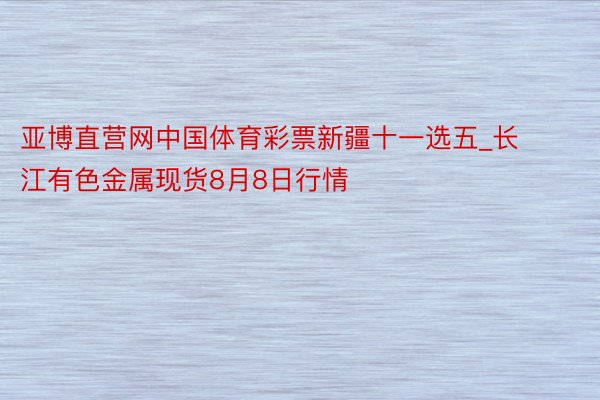 亚博直营网中国体育彩票新疆十一选五_长江有色金属现货8月8日行情