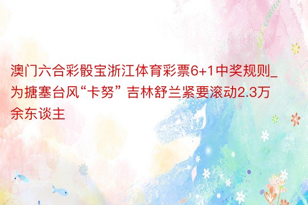 澳门六合彩骰宝浙江体育彩票6+1中奖规则_为搪塞台风“卡努” 吉林舒兰紧要滚动2.3万余东谈主