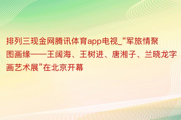排列三现金网腾讯体育app电视_“军旅情聚图画缘——王阔海、王树进、唐湘子、兰晓龙字画艺术展”在北京开幕