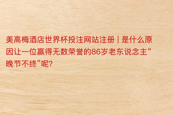 美高梅酒店世界杯投注网站注册 | 是什么原因让一位赢得无数荣誉的86岁老东说念主“晚节不终”呢？